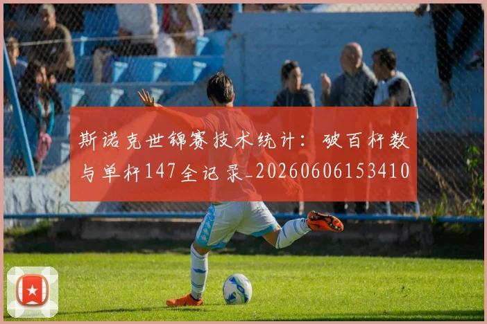 斯诺克世锦赛技术统计:破百杆数与单杆147全记录_20260606153410