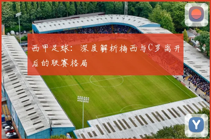 西甲足球:深度解析梅西与C罗离开后的联赛格局