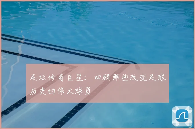 足坛传奇巨星：回顾那些改变足球历史的伟大球员