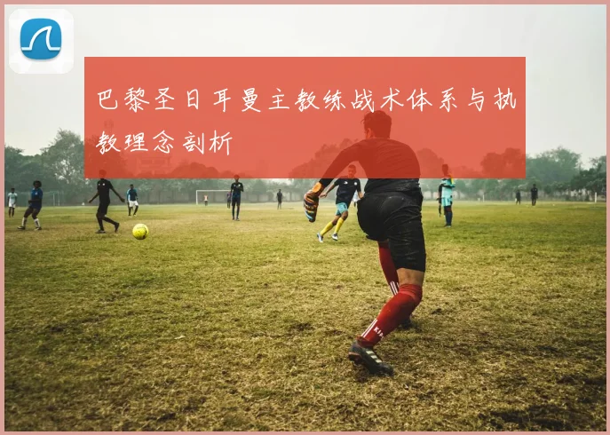 巴黎圣日耳曼主教练战术体系与执教理念剖析